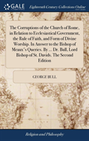 Corruptions of the Church of Rome, in Relation to Ecclesiastical Government, the Rule of Faith, and Form of Divine Worship. In Answer to the Bishop of Meaux's Queries. By ... Dr. Bull, Lord Bishop of St. Davids. The Second Edition