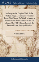 Essay on the Origin of Evil. By Dr. William King, ... Translated From the Latin, With Notes. To Which is Added, a Sermon by the Same Author, on the Fall of man. The Fifth Edition, Revised. By Edmund, Lord Bishop of Carlisle