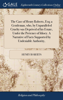 Case of Henry Roberts, Esq; a Gentleman, who, by Unparalleled Cruelty was Deprived of his Estate, Under the Pretence of Idiocy. A Narrative of Facts Supported by Undeniable Authority,