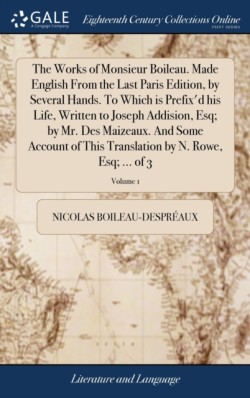 Works of Monsieur Boileau. Made English From the Last Paris Edition, by Several Hands. To Which is Prefix'd his Life, Written to Joseph Addision, Esq; by Mr. Des Maizeaux. And Some Account of This Translation by N. Rowe, Esq; ... of 3; Volume 1