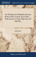 Wisdom of God Manifested in the Works of the Creation. In two Parts. ... With Answers to Some Objections. By John Ray,
