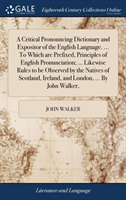Critical Pronouncing Dictionary and Expositor of the English Language. ... To Which are Prefixed, Principles of English Pronunciation; ... Likewise Rules to be Observed by the Natives of Scotland, Ireland, and London, ... By John Walker,