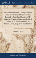 Examination of the Leading Principle of the new System of Morals, as That Principle is Stated and Applied in Mr. Godwin's Enquiry Concerning Political Justice, in a Letter to a Friend. By Thomas Green, Esq. The Second Edition