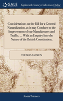 Considerations on the Bill for a General Naturalization, as it may Conduce to the Improvement of our Manufactures and Traffic, ... With an Enquiry Into the Nature of the British Constitution,