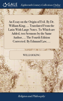 Essay on the Origin of Evil. By Dr. William King, ... Translated From the Latin With Large Notes. To Which are Added, two Sermons by the Same Author, ... The Fourth Edition Corrected. By Edmund Law, ...