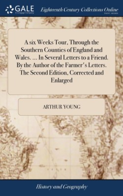 six Weeks Tour, Through the Southern Counties of England and Wales. ... In Several Letters to a Friend. By the Author of the Farmer's Letters. The Second Edition, Corrected and Enlarged