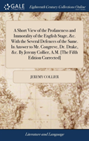 Short View of the Profaneness and Immorality of the English Stage, &c. With the Several Defences of the Same. In Answer to Mr. Congreve, Dr. Drake, &c. By Jeremy Collier, A.M. [The Fifth Edition Corrected]