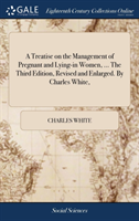 Treatise on the Management of Pregnant and Lying-in Women, ... The Third Edition, Revised and Enlarged. By Charles White,