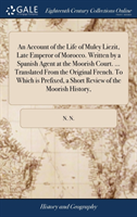 Account of the Life of Muley Liezit, Late Emperor of Morocco. Written by a Spanish Agent at the Moorish Court. ... Translated From the Original French. To Which is Prefixed, a Short Review of the Moorish History,