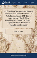 Epistolary Correspondence Between Samuel Pike and Robert Sandeman. To Which is now Annexed, Mr. Pike's Address to the Church, Then Assembling in St. Martin's le Grand, ... Together With Mr. Sandeman's Thoughts on Christianity