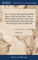 Levi's Urim and Thummim Found With Christ. A Discourse on Deut. Xxxiii. 8. Wherein Some Account is Given of the Urim and Thummim, and in What Sense They Belong to Christ. By John Gill