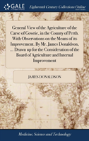 General View of the Agriculture of the Carse of Gowrie, in the County of Perth. With Observations on the Means of its Improvement. By Mr. James Donaldson, ... Drawn up for the Consideration of the Board of Agriculture and Internal Improvement
