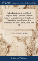 Select Epistles on Several Moral Subjects. Newly Translated From the Latin of L. Annæus Seneca. With Select Notes From Justus Lipsius. By a Gentleman of Christ-Church, Oxon. Part II