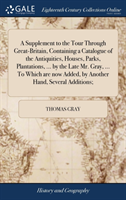 Supplement to the Tour Through Great-Britain, Containing a Catalogue of the Antiquities, Houses, Parks, Plantations, ... by the Late Mr. Gray, ... To Which are now Added, by Another Hand, Several Additions;
