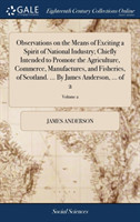 Observations on the Means of Exciting a Spirit of National Industry; Chiefly Intended to Promote the Agriculture, Commerce, Manufactures, and Fisheries, of Scotland. ... By James Anderson, ... of 2; Volume 2