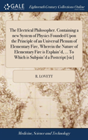 Electrical Philosopher. Containing a new System of Physics Founded Upon the Principle of an Universal Plenum of Elementary Fire, Wherein the Nature of Elementary Fire is Explain'd, ... To Which is Subjoin'd a Postcript [sic]