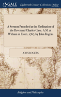 Sermon Preached at the Ordination of the Reverend Charles Case, A.M. at Witham in Essex, 1767, by John Rogers