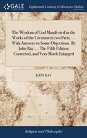 Wisdom of God Manifested in the Works of the Creation in two Parts, ... With Answers to Some Objections. By John Ray, ... The Fifth Edition Corrected, and Very Much Enlarged