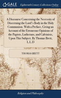 Discourse Concerning the Necessity of Discerning the Lord's Body in the Holy Communion. With a Preface, Giving an Account of the Erroneous Opinions of the Papists, Lutherans, and Calvinists, Upon This Subject. By Thomas Brett, L.L.D