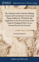 Authority of the Church in Making Canons and Constitutions Concerning Things Indifferent; With Particular Application to the Present Estate of the Church of England Deliver'd in a Sermon Preach'd at Norwich,