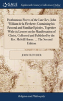 Posthumous Pieces of the Late Rev. John William de la Flechere; Containing his Pastoral and Familiar Epistles, Together With six Letters on the Manifestation of Christ, Collected and Published by the Rev. Melvill Horne. ... The Second Edition