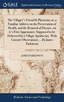 Villager's Friend & Physician; or, a Familiar Address on the Preservation of Health, and the Removal of Disease, on it's First Appearance; Supposed to be Delivered by a Village Apothecary. With Cursory Observations ... By James Parkinson