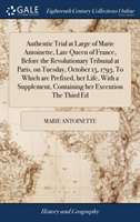 Authentic Trial at Large of Marie Antoinette, Late Queen of France, Before the Revolutionary Tribunal at Paris, on Tuesday, October 15, 1793, To Which are Prefixed, her Life, With a Supplement, Containing her Execution The Third Ed