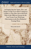 Enquiry Into the Nature, Rise, and Progress of the Fevers Most Common in London, as They Have Succeeded Each Other in the Different Seasons for the Last Twenty Years With Some Observations on the Best Method of Treating Them