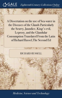 Dissertation on the use of Sea-water in the Diseases of the Glands Particularly the Scurvy, Jaundice, King's-evil, Leprosy, and the Glandular Consumption Translated From the Latin of Richard Russel, The Second Ed