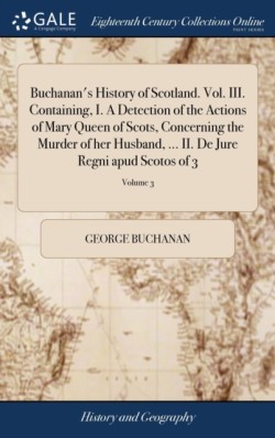 Buchanan's History of Scotland. Vol. III. Containing, I. A Detection of the Actions of Mary Queen of Scots, Concerning the Murder of her Husband, ... II. De Jure Regni apud Scotos of 3; Volume 3