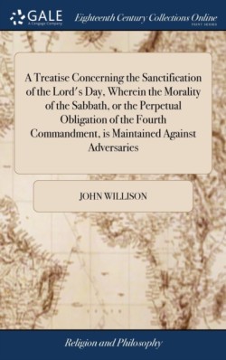 Treatise Concerning the Sanctification of the Lord's Day, Wherein the Morality of the Sabbath, or the Perpetual Obligation of the Fourth Commandment, is Maintained Against Adversaries