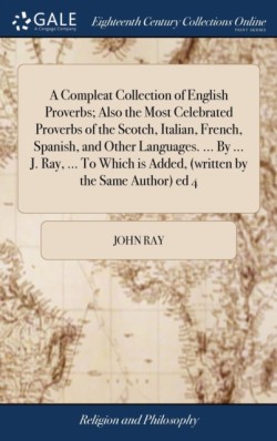 Compleat Collection of English Proverbs; Also the Most Celebrated Proverbs of the Scotch, Italian, French, Spanish, and Other Languages. ... By ... J. Ray, ... To Which is Added, (written by the Same Author) ed 4