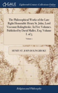 Philosophical Works of the Late Right Honorable Henry St. John, Lord Viscount Bolingbroke. In Five Volumes. Published by David Mallet, Esq; Volume I. of 5; Volume 1