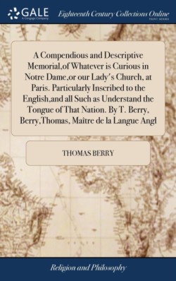 Compendious and Descriptive Memorial, of Whatever is Curious in Notre Dame, or our Lady's Church, at Paris. Particularly Inscribed to the English, and all Such as Understand the Tongue of That Nation. By T. Berry, Berry, Thomas, Maître de la Langue Angl