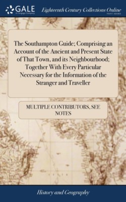 Southampton Guide; Comprising an Account of the Ancient and Present State of That Town, and its Neighbourhood; Together With Every Particular Necessary for the Information of the Stranger and Traveller