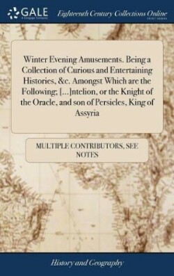 Winter Evening Amusements. Being a Collection of Curious and Entertaining Histories, &c. Amongst Which are the Following; [...]ntelion, or the Knight of the Oracle, and son of Persicles, King of Assyria