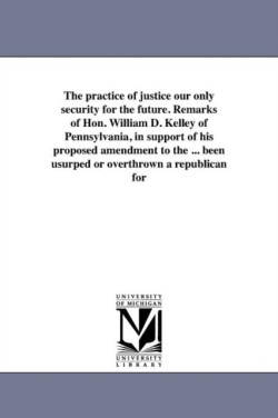 practice of justice our only security for the future. Remarks of Hon. William D. Kelley of Pennsylvania, in support of his proposed amendment to the ... been usurped or overthrown a republican for