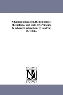 Advanced education. the relations of the national and state governments to advanced education / by Andrew D. White.