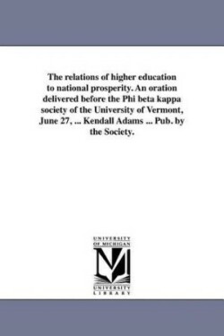 relations of higher education to national prosperity. An oration delivered before the Phi beta kappa society of the University of Vermont, June 27, ... Kendall Adams ... Pub. by the Society.