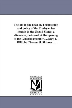 old in the new; or, The position and policy of the Presbyterian church in the United States; a discourse, delivered at the opening of the General assembly, ... May 17, 1855, by Thomas H. Skinner ...