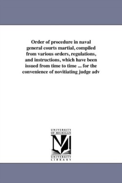 Order of procedure in naval general courts martial, compiled from various orders, regulations, and instructions, which have been issued from time to time ... for the convenience of novitiating judge adv