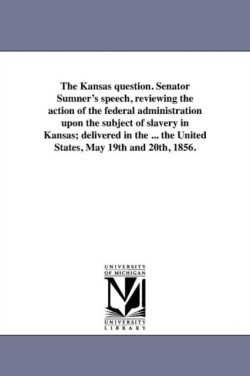 Kansas question. Senator Sumner's speech, reviewing the action of the federal administration upon the subject of slavery in Kansas; delivered in the ... the United States, May 19th and 20th, 1856.