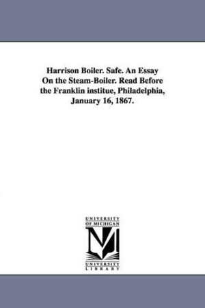 Harrison Boiler. Safe. An Essay On the Steam-Boiler. Read Before the Franklin institue, Philadelphia, January 16, 1867.