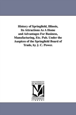 History of Springfield, Illinois, Its Attractions As A Home and Advantages For Business, Manufacturing, Etc. Pub. Under the Auspices of the Springfield Board of Trade, by J. C. Power.