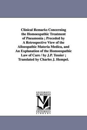 Clinical Remarks Concerning the Homoeopathic Treatment of Pneumonia; Preceded by A Retrospective View of the Alloeopathic Materia Medica, and An Explanation of the Homoeopathic Law of Cure / by J.P. Tessier; Translated by Charles J. Hempel.