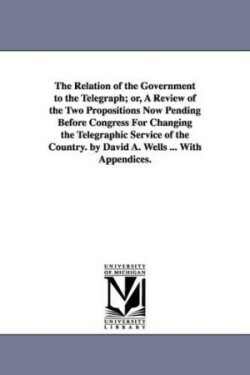 Relation of the Government to the Telegraph; or, A Review of the Two Propositions Now Pending Before Congress For Changing the Telegraphic Service of the Country. by David A. Wells ... With Appendices.