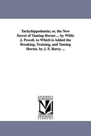 Tachyhippodamia; or, the New Secret of Taming Horses ... by Willis J. Powell. to Which is Added the Breaking, Training, and Taming Horses. by J. S. Rarey ...