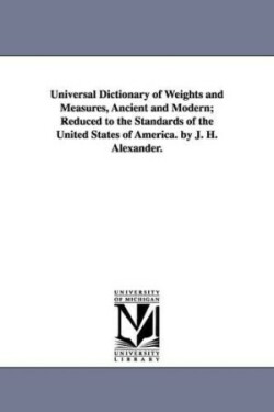 Universal Dictionary of Weights and Measures, Ancient and Modern; Reduced to the Standards of the United States of America. by J. H. Alexander.