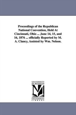 Proceedings of the Republican National Convention, Held At Cincinnati, Ohio ... June 14, 15, and 16, 1876 ... officially Reported by M. A. Clancy, Assisted by Wm. Nelson.