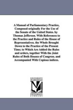 Manual of Parliamentary Practice, Composed originally For the Use of the Senate of the United States. by Thomas Jefferson. With References to the Practice and Rules of the House of Representatives. the Whole Brought Down to the Practice of the Present Time